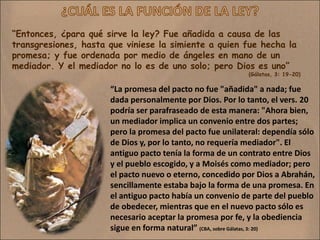 “Entonces, ¿para qué sirve la ley? Fue añadida a causa de las
transgresiones, hasta que viniese la simiente a quien fue hecha la
promesa; y fue ordenada por medio de ángeles en mano de un
mediador. Y el mediador no lo es de uno solo; pero Dios es uno”
                                                           (Gálatas, 3: 19-20)

                      “La promesa del pacto no fue "añadida" a nada; fue
                      dada personalmente por Dios. Por lo tanto, el vers. 20
                      podría ser parafraseado de esta manera: "Ahora bien,
                      un mediador implica un convenio entre dos partes;
                      pero la promesa del pacto fue unilateral: dependía sólo
                      de Dios y, por lo tanto, no requería mediador". El
                      antiguo pacto tenía la forma de un contrato entre Dios
                      y el pueblo escogido, y a Moisés como mediador; pero
                      el pacto nuevo o eterno, concedido por Dios a Abrahán,
                      sencillamente estaba bajo la forma de una promesa. En
                      el antiguo pacto había un convenio de parte del pueblo
                      de obedecer, mientras que en el nuevo pacto sólo es
                      necesario aceptar la promesa por fe, y la obediencia
                      sigue en forma natural” (CBA, sobre Gálatas, 3: 20)
 