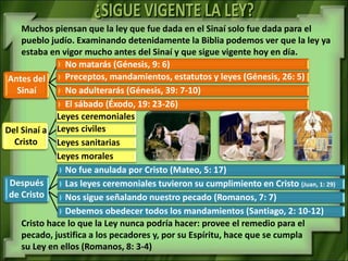 Muchos piensan que la ley que fue dada en el Sinaí solo fue dada para el
    pueblo judío. Examinando detenidamente la Biblia podemos ver que la ley ya
    estaba en vigor mucho antes del Sinaí y que sigue vigente hoy en día.
               No matarás (Génesis, 9: 6)
Antes del      Preceptos, mandamientos, estatutos y leyes (Génesis, 26: 5)
   Sinaí       No adulterarás (Génesis, 39: 7-10)
               El sábado (Éxodo, 19: 23-26)
             Leyes ceremoniales
Del Sinaí a Leyes civiles
  Cristo     Leyes sanitarias
             Leyes morales
               No fue anulada por Cristo (Mateo, 5: 17)
 Después       Las leyes ceremoniales tuvieron su cumplimiento en Cristo (Juan, 1: 29)
 de Cristo     Nos sigue señalando nuestro pecado (Romanos, 7: 7)
               Debemos obedecer todos los mandamientos (Santiago, 2: 10-12)
    Cristo hace lo que la Ley nunca podría hacer: provee el remedio para el
    pecado, justifica a los pecadores y, por su Espíritu, hace que se cumpla
    su Ley en ellos (Romanos, 8: 3-4)
 
