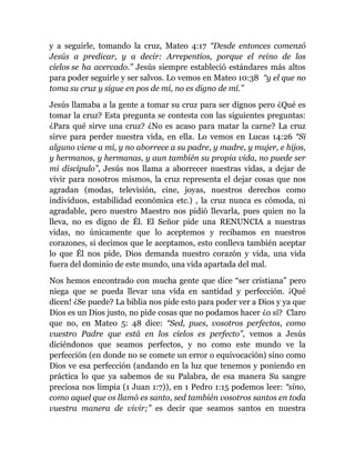 y a seguirle, tomando la cruz, Mateo 4:17 “Desde entonces comenzó
Jesús a predicar, y a decir: Arrepentíos, porque el reino de los
cielos se ha acercado.” Jesús siempre estableció estándares más altos
para poder seguirle y ser salvos. Lo vemos en Mateo 10:38 “y el que no
toma su cruz y sigue en pos de mí, no es digno de mí.”
Jesús llamaba a la gente a tomar su cruz para ser dignos pero ¿Qué es
tomar la cruz? Esta pregunta se contesta con las siguientes preguntas:
¿Para qué sirve una cruz? ¿No es acaso para matar la carne? La cruz
sirve para perder nuestra vida, en ella. Lo vemos en Lucas 14:26 “Si
alguno viene a mí, y no aborrece a su padre, y madre, y mujer, e hijos,
y hermanos, y hermanas, y aun también su propia vida, no puede ser
mi discípulo”, Jesús nos llama a aborrecer nuestras vidas, a dejar de
vivir para nosotros mismos, la cruz representa el dejar cosas que nos
agradan (modas, televisión, cine, joyas, nuestros derechos como
individuos, estabilidad económica etc.) , la cruz nunca es cómoda, ni
agradable, pero nuestro Maestro nos pidió llevarla, pues quien no la
lleva, no es digno de Él. El Señor pide una RENUNCIA a nuestras
vidas, no únicamente que lo aceptemos y recibamos en nuestros
corazones, si decimos que le aceptamos, esto conlleva también aceptar
lo que Él nos pide, Dios demanda nuestro corazón y vida, una vida
fuera del dominio de este mundo, una vida apartada del mal.
Nos hemos encontrado con mucha gente que dice “ser cristiana” pero
niega que se pueda llevar una vida en santidad y perfección. ¡Qué
dicen! ¿Se puede? La biblia nos pide esto para poder ver a Dios y ya que
Dios es un Dios justo, no pide cosas que no podamos hacer ¿o sí? Claro
que no, en Mateo 5: 48 dice: “Sed, pues, vosotros perfectos, como
vuestro Padre que está en los cielos es perfecto”, vemos a Jesús
diciéndonos que seamos perfectos, y no como este mundo ve la
perfección (en donde no se comete un error o equivocación) sino como
Dios ve esa perfección (andando en la luz que tenemos y poniendo en
práctica lo que ya sabemos de su Palabra, de esa manera Su sangre
preciosa nos limpia (1 Juan 1:7)), en 1 Pedro 1:15 podemos leer: “sino,
como aquel que os llamó es santo, sed también vosotros santos en toda
vuestra manera de vivir;” es decir que seamos santos en nuestra
 