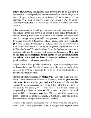 sobre mis siervas en aquellos días Derramaré de mi Espíritu, y
profetizarán. Y daré prodigios arriba en el cielo, Y señales abajo en la
tierra, Sangre y fuego y vapor de humo; El sol se convertirá en
tinieblas, Y la luna en sangre, Antes que venga el día del Señor,
Grande y manifiesto; Y todo aquel que invocare el nombre del Señor,
será salvo.”
Y dice claramente en el v.18 que esta promesa sería para sus siervos y
sus siervas (gente que sirve a su Señor) a ellos sería derramado el
Espíritu Santo y todo aquel que invocara el nombre del Señor sería
salvo (de esta perversa generación, del pecado, de una vida impía, es
decir, será libertado de la maldad), ahora más adelante en el versículo
38 “Pedro les dijo: Arrepentíos, y bautícese cada uno de vosotros en el
nombre de Jesucristo para perdón de los pecados; y recibiréis el don
del Espíritu Santo.” Vemos al apóstol Pedro diciéndoles: Arrepentíos, y
bautícese cada uno de vosotros en el nombre de Jesucristo… ¿Por qué
no les dice que acepten al Señor Jesús en sus corazones para
ser salvos? ¿Por qué los llama al arrepentimiento, Si lo único
que debían hacer era invocar su nombre…?
Porque la suma de su palabra es verdad y porque el mensaje que Jesús
predicó no fue el sólo “aceptarle”, Jesús nunca llamó a las multitudes a
aceptarle ¿o sí? No, el mensaje de Jesús fue el arrepentimiento y el
llamado a tomar LA CRUZ.
El mismo Señor Jesús dice en Mateo 7:21 “No todo el que me dice:
Señor, Señor, entrará en el reino de los cielos, sino el que hace la
voluntad de mi Padre que está en los cielos.” Ahí nos dice
claramente quienes entrarán en el reino de los cielos “los que hacen la
voluntad de Su Padre”, “No el que sólo le dice Señor, Señor”, ni
tampoco el que sólo dice “creo en Él”, sino el que hace su voluntad,
pues también en Santiago 2:19 dice: “Tú crees que Dios es uno; bien
haces. También los demonios creen, y tiemblan”. Dice que aún los
demonios creen y no por eso son salvos, ¿verdad?
Durante todo su ministerio nunca vemos a Jesús invitando a la gente a
aceptarle o a invocarle, le vemos llamando a la gente al arrepentimiento
 