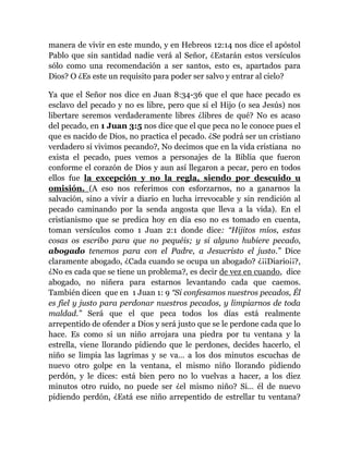 manera de vivir en este mundo, y en Hebreos 12:14 nos dice el apóstol
Pablo que sin santidad nadie verá al Señor, ¿Estarán estos versículos
sólo como una recomendación a ser santos, esto es, apartados para
Dios? O ¿Es este un requisito para poder ser salvo y entrar al cielo?
Ya que el Señor nos dice en Juan 8:34-36 que el que hace pecado es
esclavo del pecado y no es libre, pero que sí el Hijo (o sea Jesús) nos
libertare seremos verdaderamente libres ¿libres de qué? No es acaso
del pecado, en 1 Juan 3:5 nos dice que el que peca no le conoce pues el
que es nacido de Dios, no practica el pecado. ¿Se podrá ser un cristiano
verdadero si vivimos pecando?, No decimos que en la vida cristiana no
exista el pecado, pues vemos a personajes de la Biblia que fueron
conforme el corazón de Dios y aun así llegaron a pecar, pero en todos
ellos fue la excepción y no la regla, siendo por descuido u
omisión. (A eso nos referimos con esforzarnos, no a ganarnos la
salvación, sino a vivir a diario en lucha irrevocable y sin rendición al
pecado caminando por la senda angosta que lleva a la vida). En el
cristianismo que se predica hoy en día eso no es tomado en cuenta,
toman versículos como 1 Juan 2:1 donde dice: “Hijitos míos, estas
cosas os escribo para que no pequéis; y si alguno hubiere pecado,
abogado tenemos para con el Padre, a Jesucristo el justo.” Dice
claramente abogado, ¿Cada cuando se ocupa un abogado? ¿¡¡Diario¡¡?,
¿No es cada que se tiene un problema?, es decir de vez en cuando, dice
abogado, no niñera para estarnos levantando cada que caemos.
También dicen que en 1 Juan 1: 9 “Si confesamos nuestros pecados, Él
es fiel y justo para perdonar nuestros pecados, y limpiarnos de toda
maldad.” Será que el que peca todos los días está realmente
arrepentido de ofender a Dios y será justo que se le perdone cada que lo
hace. Es como si un niño arrojara una piedra por tu ventana y la
estrella, viene llorando pidiendo que le perdones, decides hacerlo, el
niño se limpia las lagrimas y se va… a los dos minutos escuchas de
nuevo otro golpe en la ventana, el mismo niño llorando pidiendo
perdón, y le dices: está bien pero no lo vuelvas a hacer, a los diez
minutos otro ruido, no puede ser ¿el mismo niño? Si… él de nuevo
pidiendo perdón, ¿Está ese niño arrepentido de estrellar tu ventana?
 