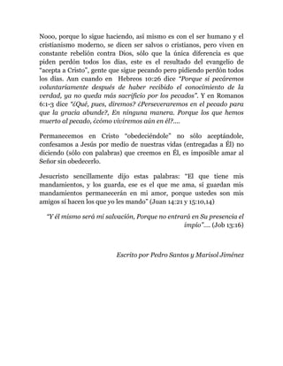 Nooo, porque lo sigue haciendo, así mismo es con el ser humano y el
cristianismo moderno, se dicen ser salvos o cristianos, pero viven en
constante rebelión contra Dios, sólo que la única diferencia es que
piden perdón todos los días, este es el resultado del evangelio de
“acepta a Cristo”, gente que sigue pecando pero pidiendo perdón todos
los días. Aun cuando en Hebreos 10:26 dice “Porque si pecáremos
voluntariamente después de haber recibido el conocimiento de la
verdad, ya no queda más sacrificio por los pecados”. Y en Romanos
6:1-3 dice “¿Qué, pues, diremos? ¿Perseveraremos en el pecado para
que la gracia abunde?, En ninguna manera. Porque los que hemos
muerto al pecado, ¿cómo viviremos aún en él?....
Permanecemos en Cristo “obedeciéndole” no sólo aceptándole,
confesamos a Jesús por medio de nuestras vidas (entregadas a Él) no
diciendo (sólo con palabras) que creemos en Él, es imposible amar al
Señor sin obedecerlo.
Jesucristo sencillamente dijo estas palabras: “El que tiene mis
mandamientos, y los guarda, ese es el que me ama, sí guardan mis
mandamientos permanecerán en mi amor, porque ustedes son mis
amigos sí hacen los que yo les mando” (Juan 14:21 y 15:10,14)
“Y él mismo será mi salvación, Porque no entrará en Su presencia el
impío”…. (Job 13:16)
Escrito por Pedro Santos y Marisol Jiménez
 
