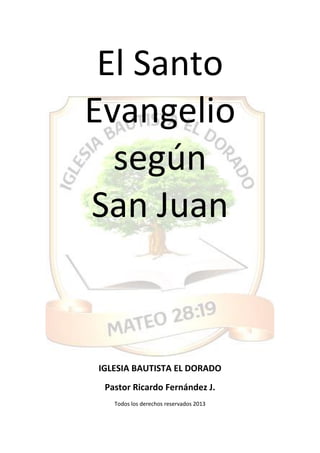 El Santo
Evangelio
según
San Juan
IGLESIA BAUTISTA EL DORADO
Pastor Ricardo Fernández J.
Todos los derechos reservados 2013
 