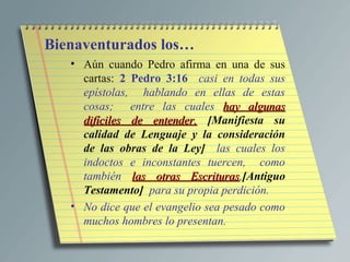 Bienaventurados los…
   • Aún cuando Pedro afirma en una de sus
     cartas: 2 Pedro 3:16 casi en todas sus
     epístolas, hablando en ellas de estas
     cosas; entre las cuales hay algunas
     difíciles de entender, [Manifiesta su
     calidad de Lenguaje y la consideración
     de las obras de la Ley] las cuales los
     indoctos e inconstantes tuercen, como
     también las otras Escrituras,[Antiguo
                           Escrituras
     Testamento] para su propia perdición.
   • No dice que el evangelio sea pesado como
     muchos hombres lo presentan.
 