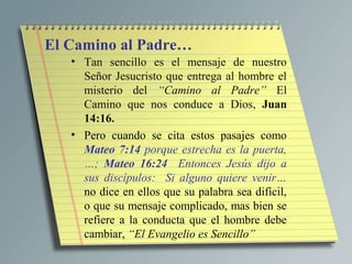 El Camino al Padre…
   • Tan sencillo es el mensaje de nuestro
     Señor Jesucristo que entrega al hombre el
     misterio del “Camino al Padre” El
     Camino que nos conduce a Dios, Juan
     14:16.
   • Pero cuando se cita estos pasajes como
     Mateo 7:14 porque estrecha es la puerta,
     …; Mateo 16:24 Entonces Jesús dijo a
     sus discípulos: Si alguno quiere venir…
     no dice en ellos que su palabra sea difícil,
     o que su mensaje complicado, mas bien se
     refiere a la conducta que el hombre debe
     cambiar, “El Evangelio es Sencillo”
 
