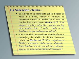 La Salvación eterna…
   • La Salvación se manifiesta con la llegada de
     Jesús a la tierra, cuando el principia su
     ministerio anuncia el medio por el cual los
     hombre iban a ser salvos; Hechos 4:12 “Y en
     ningún otro hay salvación; porque no hay
     otro nombre bajo el cielo, dado a los
     hombres, en que podamos ser salvos”.
   • Aun la adivina que acechaba a Pablo afirmo el
     mensaje y la misión de dichos Hermanos
     primitivos Hechos 16:17 “Esta, siguiendo a
     Pablo y a nosotros, daba voces, diciendo:
     Estos hombres son siervos del Dios Altísimo,
     quienes os anuncian el camino de salvación”.
 
