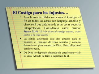 El Castigo para los injustos…
   • Aun la misma Biblia menciona el Castigo, el
     fin de todas las cosas con lenguaje sencillo y
     claro, será que cada una de estas cosas necesita
     interpretación, Considérelo usted mismo;
     Mateo 25:46 “E irán éstos al castigo eterno, y los
     justos a la vida eterna”.
   • La Biblia determina solo dos estados para el
     hombre, el mensaje de Dios sencillo y conciso
     determina el plan maestro de Dios, Usted elige cual
     camino seguir.
   • De Dios no depende, depende de usted como vivir
     su vida, Al lado de Dios o separado de el.
 