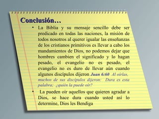 Conclusión…
   • La Biblia y su mensaje sencillo debe ser
     predicado en todas las naciones, la misión de
     todos nosotros al querer igualar las enseñanzas
     de los cristianos primitivos es llevar a cabo los
     mandamientos de Dios, no podemos dejar que
     hombres cambien el significado y lo hagan
     pesado, el evangelio no es pesado, el
     evangelio no es duro de llevar aún cuando
     algunos discípulos dijeron Juan 6:60 Al oírlas,
       muchos de sus discípulos dijeron: Dura es esta
       palabra; ¿quién la puede oír?
   •    La pueden oír aquellos que quieren agradar a
       Dios, se hace dura cuando usted así lo
       determine, Dios les Bendiga
 