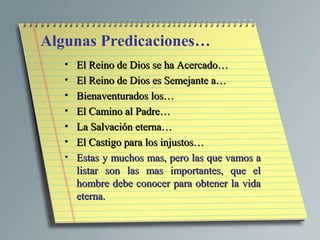 Algunas Predicaciones…
   •   El Reino de Dios se ha Acercado…
   •   El Reino de Dios es Semejante a…
   •   Bienaventurados los…
   •   El Camino al Padre…
   •   La Salvación eterna…
   •   El Castigo para los injustos…
   •   Estas y muchos mas, pero las que vamos a
       listar son las mas importantes, que el
       hombre debe conocer para obtener la vida
       eterna.
 