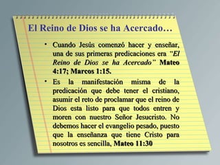 El Reino de Dios se ha Acercado…
   • Cuando Jesús comenzó hacer y enseñar,
     una de sus primeras predicaciones era “El
     Reino de Dios se ha Acercado” Mateo
     4:17; Marcos 1:15.
   • Es la manifestación misma de la
     predicación que debe tener el cristiano,
     asumir el reto de proclamar que el reino de
     Dios esta listo para que todos entren y
     moren con nuestro Señor Jesucristo. No
     debemos hacer el evangelio pesado, puesto
     que la enseñanza que tiene Cristo para
     nosotros es sencilla, Mateo 11:30
 