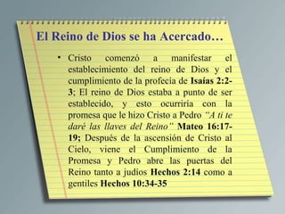 El Reino de Dios se ha Acercado…
   • Cristo comenzó a manifestar el
     establecimiento del reino de Dios y el
     cumplimiento de la profecía de Isaías 2:2-
     3; El reino de Dios estaba a punto de ser
     establecido, y esto ocurriría con la
     promesa que le hizo Cristo a Pedro “A ti te
     daré las llaves del Reino” Mateo 16:17-
     19; Después de la ascensión de Cristo al
     Cielo, viene el Cumplimiento de la
     Promesa y Pedro abre las puertas del
     Reino tanto a judíos Hechos 2:14 como a
     gentiles Hechos 10:34-35
 