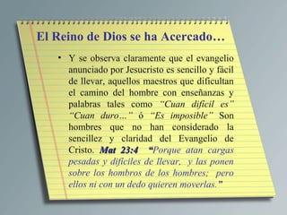 El Reino de Dios se ha Acercado…
   • Y se observa claramente que el evangelio
     anunciado por Jesucristo es sencillo y fácil
     de llevar, aquellos maestros que dificultan
     el camino del hombre con enseñanzas y
     palabras tales como “Cuan difícil es”
     “Cuan duro…” ó “Es imposible” Son
     hombres que no han considerado la
     sencillez y claridad del Evangelio de
     Cristo. Mat 23:4 “Porque atan cargas
                          “
     pesadas y difíciles de llevar, y las ponen
     sobre los hombros de los hombres; pero
     ellos ni con un dedo quieren moverlas.”
 