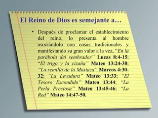 El Reino de Dios es semejante a…
   • Después de proclamar el establecimiento
     del reino, lo presenta al hombre
     asociándolo con cosas tradicionales y
     manifestando su gran valor a la vez, “En la
     parábola del sembrador” Lucas 8:4-15;
     “El trigo y la cizaña” Mateo 13:24-30;
     “La semilla de la Mostaza” Marcos 4:30-
     32; “La Levadura” Mateo 13:33; “El
     Tesoro Escondido” Mateo 13:44; “La
     Perla Preciosa” Mateo 13:45-46; “La
     Red” Mateo 14:47-50.
 