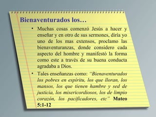 Bienaventurados los…
   • Muchas cosas comenzó Jesús a hacer y
     enseñar y en otro de sus sermones, diría yo
     uno de los mas extensos, proclamo las
     bienaventuranzas, donde considero cada
     aspecto del hombre y manifestó la forma
     como este a través de su buena conducta
     agradaba a Dios.
   • Tales enseñanzas como: “Bienaventurados
     los pobres en espíritu, los que lloran, los
     mansos, los que tienen hambre y sed de
     justicia, los misericordiosos, los de limpio
     corazón, los pacificadores, etc” Mateo
     5:1-12
 