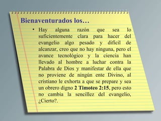 Bienaventurados los…
   • Hay alguna razón que sea lo
     suficientemente clara para hacer del
     evangelio algo pesado y difícil de
     alcanzar, creo que no hay ninguna, pero el
     avance tecnológico y la ciencia han
     llevado al hombre a luchar contra la
     Palabra de Dios y manifestar de ella que
     no proviene de ningún ente Divino, al
     cristiano le exhorta a que se prepare y sea
     un obrero digno 2 Timoteo 2:15, pero esto
     no cambia la sencillez del evangelio,
     ¿Cierto?.
 