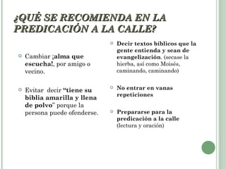 ¿QUÉ SE RECOMIENDA EN LA
PREDICACIÓN A LA CALLE?
                                  Decir textos bíblicos que la
                                   gente entienda y sean de
   Cambiar ¡alma que              evangelización. (secase la
    escucha!, por amigo o          hierba, así como Moisés,
    vecino.                        caminando, caminando)


   Evitar decir “tiene su
                                  No entrar en vanas
                                   repeticiones
    biblia amarilla y llena
    de polvo” porque la
    persona puede ofenderse.      Prepararse para la
                                   predicación a la calle
                                   (lectura y oración)
 