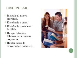 DISCIPULAR

 Instruir al nuevo
  creyente.
 Enseñarle a orar.

 Enseñarle como leer
  la biblia.
 Dirigir estudios
  bíblicos para nuevos
  creyentes.
 Hablar sobre la
  conversión verdadera.
 
