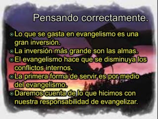 Lo que se gasta en evangelismo es una
gran inversión.
La inversión más grande son las almas.
El evangelismo hace que se disminuya los
conflictos internos.
La primera forma de servir es por medio
del evangelismo.
Daremos cuenta de lo que hicimos con
nuestra responsabilidad de evangelizar.
 