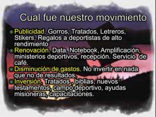  Publicidad. Gorros, Tratados, Letreros,
Stikers, Regalos a deportistas de alto
rendimiento
 Renovación. Data, Notebook, Amplificación,
ministerios deportivos, recepción. Servicio de
café.
 Disminución de gastos. No invertir en nada
que no de resultados.
 Inversión. Tratados , biblias, nuevos
testamentos, campo deportivo, ayudas
misioneras, capacitaciones.
 