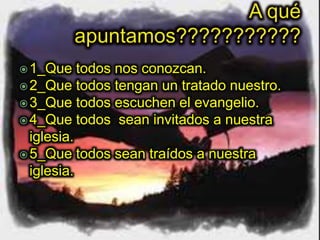 1_Que todos nos conozcan.
2_Que todos tengan un tratado nuestro.
3_Que todos escuchen el evangelio.
4_Que todos sean invitados a nuestra
iglesia.
5_Que todos sean traídos a nuestra
iglesia.
 