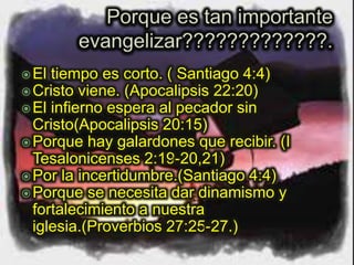 El tiempo es corto. ( Santiago 4:4)
Cristo viene. (Apocalipsis 22:20)
El infierno espera al pecador sin
Cristo(Apocalipsis 20:15)
Porque hay galardones que recibir. (I
Tesalonicenses 2:19-20,21)
Por la incertidumbre.(Santiago 4:4)
Porque se necesita dar dinamismo y
fortalecimiento a nuestra
iglesia.(Proverbios 27:25-27.)
 