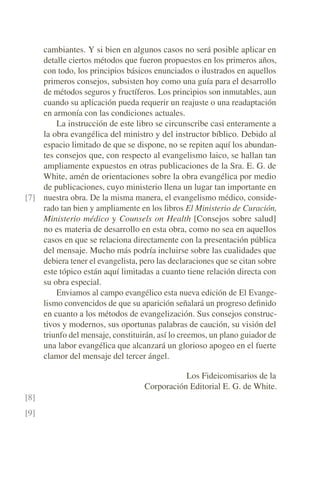 cambiantes. Y si bien en algunos casos no será posible aplicar en
detalle ciertos métodos que fueron propuestos en los primeros años,
con todo, los principios básicos enunciados o ilustrados en aquellos
primeros consejos, subsisten hoy como una guía para el desarrollo
de métodos seguros y fructíferos. Los principios son inmutables, aun
cuando su aplicación pueda requerir un reajuste o una readaptación
en armonía con las condiciones actuales.
La instrucción de este libro se circunscribe casi enteramente a
la obra evangélica del ministro y del instructor bíblico. Debido al
espacio limitado de que se dispone, no se repiten aquí los abundan-
tes consejos que, con respecto al evangelismo laico, se hallan tan
ampliamente expuestos en otras publicaciones de la Sra. E. G. de
White, amén de orientaciones sobre la obra evangélica por medio
de publicaciones, cuyo ministerio llena un lugar tan importante en
nuestra obra. De la misma manera, el evangelismo médico, conside-
[7]
rado tan bien y ampliamente en los libros El Ministerio de Curación,
Ministerio médico y Counsels on Health [Consejos sobre salud]
no es materia de desarrollo en esta obra, como no sea en aquellos
casos en que se relaciona directamente con la presentación pública
del mensaje. Mucho más podría incluirse sobre las cualidades que
debiera tener el evangelista, pero las declaraciones que se citan sobre
este tópico están aquí limitadas a cuanto tiene relación directa con
su obra especial.
Enviamos al campo evangélico esta nueva edición de El Evange-
lismo convencidos de que su aparición señalará un progreso definido
en cuanto a los métodos de evangelización. Sus consejos construc-
tivos y modernos, sus oportunas palabras de caución, su visión del
triunfo del mensaje, constituirán, así lo creemos, un plano guiador de
una labor evangélica que alcanzará un glorioso apogeo en el fuerte
clamor del mensaje del tercer ángel.
Los Fideicomisarios de la
Corporación Editorial E. G. de White.
[8]
[9]
 