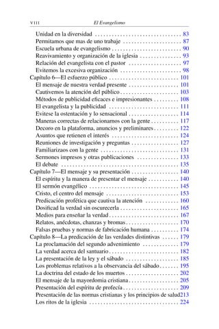 V I I I El Evangelismo
Unidad en la diversidad . . . . . . . . . . . . . . . . . . . . . . . . . . . . . . . 83
Permitamos que mas de uno trabaje . . . . . . . . . . . . . . . . . . . . . 87
Escuela urbana de evangelismo . . . . . . . . . . . . . . . . . . . . . . . . . 90
Reavivamiento y organización de la iglesia . . . . . . . . . . . . . . . 93
Relación del evangelista con el pastor . . . . . . . . . . . . . . . . . . . 97
Evitemos la excesiva organización . . . . . . . . . . . . . . . . . . . . . . 98
Capítulo 6—El esfuerzo público . . . . . . . . . . . . . . . . . . . . . . . . . 101
El mensaje de nuestra verdad presente . . . . . . . . . . . . . . . . . . 101
Cautivemos la atención del público . . . . . . . . . . . . . . . . . . . . . 103
Métodos de publicidad eficaces e impresionantes . . . . . . . . . 108
El evangelista y la publicidad . . . . . . . . . . . . . . . . . . . . . . . . . 111
Evitese la ostentación y lo sensacional . . . . . . . . . . . . . . . . . . 114
Maneras correctas de relacionarnos con la gente . . . . . . . . . . 117
Decoro en la plataforma, anuncios y preliminares . . . . . . . . . 122
Asuntos que retienen el interés . . . . . . . . . . . . . . . . . . . . . . . . 124
Reuniones de investigación y preguntas . . . . . . . . . . . . . . . . . 127
Familiarizaos con la gente . . . . . . . . . . . . . . . . . . . . . . . . . . . . 131
Sermones impresos y otras publicaciones . . . . . . . . . . . . . . . 133
El debate . . . . . . . . . . . . . . . . . . . . . . . . . . . . . . . . . . . . . . . . . . 135
Capítulo 7—El mensaje y su presentación . . . . . . . . . . . . . . . . . 140
El espíritu y la manera de presentar el mensaje . . . . . . . . . . . 140
El sermón evangélico . . . . . . . . . . . . . . . . . . . . . . . . . . . . . . . . 145
Cristo, el centro del mensaje . . . . . . . . . . . . . . . . . . . . . . . . . . 153
Predicación profética que cautiva la atención . . . . . . . . . . . . 160
Dosificad la verdad sin oscurecerla . . . . . . . . . . . . . . . . . . . . . 165
Medios para enseñar la verdad . . . . . . . . . . . . . . . . . . . . . . . . . 167
Relatos, anécdotas, chanzas y bromas. . . . . . . . . . . . . . . . . . . 170
Falsas pruebas y normas de fabricación humana . . . . . . . . . . 174
Capítulo 8—La predicación de las verdades distintivas . . . . . . 179
La proclamación del segundo advenimiento . . . . . . . . . . . . . 179
La verdad acerca del santuario . . . . . . . . . . . . . . . . . . . . . . . . . 182
La presentación de la ley y el sábado . . . . . . . . . . . . . . . . . . . 185
Los problemas relativos a la observancia del sábado. . . . . . . 195
La doctrina del estado de los muertos . . . . . . . . . . . . . . . . . . . 202
El mensaje de la mayordomia cristiana. . . . . . . . . . . . . . . . . . 205
Presentación del espíritu de profecía . . . . . . . . . . . . . . . . . . . . 209
Presentación de las normas cristianas y los principios de salud213
Los ritos de la iglesia . . . . . . . . . . . . . . . . . . . . . . . . . . . . . . . . 224
 