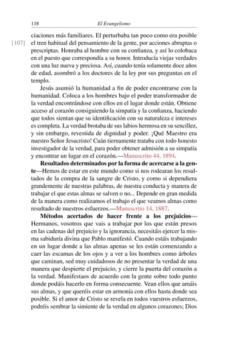 118 El Evangelismo
ciaciones más familiares. El perturbaba tan poco como era posible
el tren habitual del pensamiento de la gente, por acciones abruptas o
[107]
prescriptas. Honraba al hombre con su confianza, y así lo colobaca
en el puesto que correspondía a su honor. Introducía viejas verdades
con una luz nueva y preciosa. Así, cuando tenía solamente doce años
de edad, asombró a los doctores de la ley por sus preguntas en el
templo.
Jesús asumió la humanidad a fin de poder encontrarse con la
humanidad. Coloca a los hombres bajo el poder transformador de
la verdad encontrándose con ellos en el lugar donde están. Obtiene
acceso al corazón consiguiendo la simpatía y la confianza, haciendo
que todos sientan que su identificación con su naturaleza e intereses
es completa. La verdad brotaba de sus labios hermosa en su sencillez,
y sin embargo, revestida de dignidad y poder. ¡Qué Maestro era
nuestro Señor Jesucristo! Cuán tiernamente trataba con todo honesto
investigador de la verdad, para poder obtener admisión a su simpatía
y encontrar un lugar en el corazón.—Manuscrito 44, 1894.
Resultados determinados por la forma de acercarse a la gen-
te—Hemos de estar en este mundo como si nos rodearan los resul-
tados de la compra de la sangre de Cristo, y como si dependiera
grandemente de nuestras palabras, de nuestra conducta y manera de
trabajar el que estas almas se salven o no... Depende en gran medida
de la manera como realizamos el trabajo el que veamos almas como
resultado de nuestros esfuerzos.—Manuscrito 14, 1887.
Métodos acertados de hacer frente a los prejuicios—
Hermanos, vosotros que vais a trabajar por los que están presos
en las cadenas del prejuicio y la ignorancia, necesitáis ejercer la mis-
ma sabiduría divina que Pablo manifestó. Cuando estáis trabajando
en un lugar donde a las almas apenas se les están comenzando a
caer las escamas de los ojos y a ver a los hombres como árboles
que caminan, sed muy cuidadosos de no presentar la verdad de una
manera que despierte el prejuicio, y cierre la puerta del corazón a
la verdad. Manifestaos de acuerdo con la gente sobre todo punto
donde podáis hacerlo en forma consecuente. Vean ellos que amáis
sus almas, y que queréis estar en armonía con ellos hasta donde sea
posible. Si el amor de Cristo se revela en todos vuestros esfuerzos,
podréis sembrar la simiente de la verdad en algunos corazones; Dios
 
