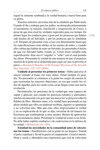 El esfuerzo público 119
regará la simiente sembrada y la verdad brotará y traerá fruto para
su gloria.
Nuestros ministros necesitan más de la sabiduría que Pablo tenía.
Cuando él iba a trabajar para los judíos, no destacaba primeramente
el nacimiento, la traición, crucifixión y resurrección de Cristo; a
pesar de que ésas eran las verdades especiales para ese tiempo. En
primer lugar los conducía paso a paso por las promesas que habían [108]
sido hechas de un Salvador, y por las profecías que lo señalaban
a él. Después de presentar estas cosas con detenimiento hasta que
las especificaciones eran nítidas en las mentes de todos, y cuando
ellos sabían que habían de tener un Salvador, les presentaba el hecho
de que ese Salvador había venido ya. Cristo Jesús cumplía toda
especificación. Este era el “engaño” o “cebo” con el cual prendía
las almas. Presentaba la verdad de una manera tal que el prejuicio
anterior de la gente no se despertaba para cegar sus ojos ni pervertir el
juicio.—Historical Sketches of the Foreign Missions of the Seventh
Day Adventist, 121, 122 (1886).
Cuidado al presentar los primeros temas—Debe ejercerse el
mayor cuidado al tratar con estas almas. Estad siempre en guar-
dia. No presentéis al comienzo a la gente los rasgos de nuestra fe
que suscitarían las mayores objeciones, no sea que cerréis los oí-
dos de aquellos para los cuales estas cosas llegan como una nueva
revelación.
Presénteseles las porciones de la verdad que sean capaces de
captar y apreciar; aun cuando les parezcan extraños y alarmantes,
muchos reconocerán con gozo que una nueva luz se proyecta sobre la
Palabra de Dios. Mientras tanto, si la verdad fuera presentada en tan
plena medida que ellos no pudieran recibirla, algunos se apartarían
y no volverían más. Más que esto, ellos tergiversarían la verdad
y en su explicación de lo que se dijo, torcerían de tal manera las
Escrituras que confundirían a otras mentes. Hemos de aprovechar
las circunstancias ahora. Presentad la verdad tal como es en Jesús.
No debe haber espíritu combativo o de controversia en la defensa de
la verdad.—Manuscrito 44, 1894.
Estudiad las necesidades de la comunidad antes de seleccio-
nar los temas—Familiarizaos con la gente en sus hogares. Tomad
el pulso espiritual y llevad la guerra al campamento. Cread el interés.
Orad y creed, y obtendréis una experiencia que será de valor para
 
