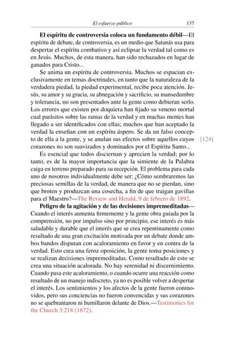 El esfuerzo público 137
El espíritu de controversia coloca un fundamento débil—El
espíritu de debate, de controversia, es un medio que Satanás usa para
despertar el espíritu combativo y así eclipsar la verdad tal como es
en Jesús. Muchos, de esta manera, han sido rechazados en lugar de
ganados para Cristo...
Se anima un espíritu de controversia. Muchos se espacian ex-
clusivamente en temas doctrinales, en tanto que la naturaleza de la
verdadera piedad, la piedad experimental, recibe poca atención. Je-
sús, su amor y su gracia, su abnegación y sacrificio, su mansedumbre
y tolerancia, no son presentados ante la gente como debieran serlo.
Los errores que existen por doquiera han fijado su veneno mortal
cual parásitos sobre las ramas de la verdad y en muchas mentes han
llegado a ser identificados con ellas; muchos que han aceptado la
verdad la enseñan con un espíritu áspero. Se da un falso concep-
to de ella a la gente, y se anulan sus efectos sobre aquellos cuyos [124]
corazones no son suavizados y dominados por el Espíritu Santo...
Es esencial que todos disciernan y aprecien la verdad; por lo
tanto, es de la mayor importancia que la simiente de la Palabra
caiga en terreno preparado para su recepción. El problema para cada
uno de nosotros individualmente debe ser: ¿Cómo sembraremos las
preciosas semillas de la verdad, de manera que no se pierdan, sino
que broten y produzcan una cosecha, a fin de que traigan gavillas
para el Maestro?—The Review and Herald, 9 de febrero de 1892.
Peligro de la agitación y de las decisiones impremeditadas—
Cuando el interés aumenta firmemente y la gente obra guiada por la
comprensión, no por impulso sino por principio, ese interés es más
saludable y durable que el interés que se crea repentinamente como
resultado de una gran excitación motivada por un debate donde am-
bos bandos disputan con acaloramiento en favor y en contra de la
verdad. Esto crea una feroz oposición, la gente toma posiciones y
se realizan decisiones impremeditadas. Como resultado de esto se
crea una situación acalorada. No hay serenidad ni discernimiento.
Cuando pasa este acaloramiento, o cuando ocurre una reacción como
resultado de un manejo indiscreto, ya no es posible volver a despertar
el interés. Los sentimientos y los afectos de la gente fueron conmo-
vidos, pero sus conciencias no fueron convencidas y sus corazones
no se quebrantaron ni humillaron delante de Dios.—Testimonies for
the Church 3:218 (1872).
 