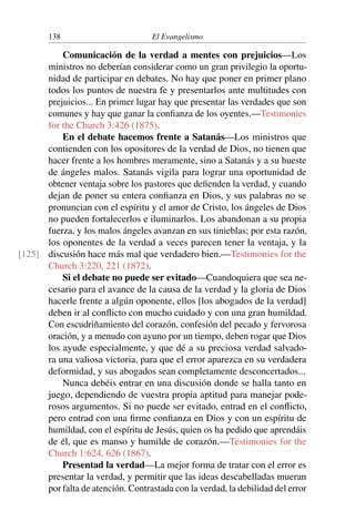 138 El Evangelismo
Comunicación de la verdad a mentes con prejuicios—Los
ministros no deberían considerar como un gran privilegio la oportu-
nidad de participar en debates. No hay que poner en primer plano
todos los puntos de nuestra fe y presentarlos ante multitudes con
prejuicios... En primer lugar hay que presentar las verdades que son
comunes y hay que ganar la confianza de los oyentes.—Testimonies
for the Church 3:426 (1875).
En el debate hacemos frente a Satanás—Los ministros que
contienden con los opositores de la verdad de Dios, no tienen que
hacer frente a los hombres meramente, sino a Satanás y a su hueste
de ángeles malos. Satanás vigila para lograr una oportunidad de
obtener ventaja sobre los pastores que defienden la verdad, y cuando
dejan de poner su entera confianza en Dios, y sus palabras no se
pronuncian con el espíritu y el amor de Cristo, los ángeles de Dios
no pueden fortalecerlos e iluminarlos. Los abandonan a su propia
fuerza, y los malos ángeles avanzan en sus tinieblas; por esta razón,
los oponentes de la verdad a veces parecen tener la ventaja, y la
discusión hace más mal que verdadero bien.—Testimonies for the
[125]
Church 3:220, 221 (1872).
Si el debate no puede ser evitado—Cuandoquiera que sea ne-
cesario para el avance de la causa de la verdad y la gloria de Dios
hacerle frente a algún oponente, ellos [los abogados de la verdad]
deben ir al conflicto con mucho cuidado y con una gran humildad.
Con escudriñamiento del corazón, confesión del pecado y fervorosa
oración, y a menudo con ayuno por un tiempo, deben rogar que Dios
los ayude especialmente, y que dé a su preciosa verdad salvado-
ra una valiosa victoria, para que el error aparezca en su verdadera
deformidad, y sus abogados sean completamente desconcertados...
Nunca debéis entrar en una discusión donde se halla tanto en
juego, dependiendo de vuestra propia aptitud para manejar pode-
rosos argumentos. Si no puede ser evitado, entrad en el conflicto,
pero entrad con una firme confianza en Dios y con un espíritu de
humildad, con el espíritu de Jesús, quien os ha pedido que aprendáis
de él, que es manso y humilde de corazón.—Testimonies for the
Church 1:624, 626 (1867).
Presentad la verdad—La mejor forma de tratar con el error es
presentar la verdad, y permitir que las ideas descabelladas mueran
por falta de atención. Contrastada con la verdad, la debilidad del error
 