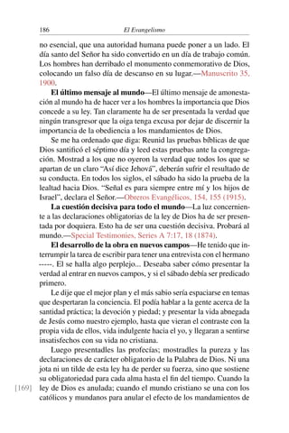 186 El Evangelismo
no esencial, que una autoridad humana puede poner a un lado. El
día santo del Señor ha sido convertido en un día de trabajo común.
Los hombres han derribado el monumento conmemorativo de Dios,
colocando un falso día de descanso en su lugar.—Manuscrito 35,
1900.
El último mensaje al mundo—El último mensaje de amonesta-
ción al mundo ha de hacer ver a los hombres la importancia que Dios
concede a su ley. Tan claramente ha de ser presentada la verdad que
ningún transgresor que la oiga tenga excusa por dejar de discernir la
importancia de la obediencia a los mandamientos de Dios.
Se me ha ordenado que diga: Reunid las pruebas bíblicas de que
Dios santificó el séptimo día y leed estas pruebas ante la congrega-
ción. Mostrad a los que no oyeron la verdad que todos los que se
apartan de un claro “Así dice Jehová”, deberán sufrir el resultado de
su conducta. En todos los siglos, el sábado ha sido la prueba de la
lealtad hacia Dios. “Señal es para siempre entre mí y los hijos de
Israel”, declara el Señor.—Obreros Evangélicos, 154, 155 (1915).
La cuestión decisiva para todo el mundo—La luz concernien-
te a las declaraciones obligatorias de la ley de Dios ha de ser presen-
tada por doquiera. Esto ha de ser una cuestión decisiva. Probará al
mundo.—Special Testimonies, Series A 7:17, 18 (1874).
El desarrollo de la obra en nuevos campos—He tenido que in-
terrumpir la tarea de escribir para tener una entrevista con el hermano
-----. El se halla algo perplejo... Deseaba saber cómo presentar la
verdad al entrar en nuevos campos, y si el sábado debía ser predicado
primero.
Le dije que el mejor plan y el más sabio sería espaciarse en temas
que despertaran la conciencia. El podía hablar a la gente acerca de la
santidad práctica; la devoción y piedad; y presentar la vida abnegada
de Jesús como nuestro ejemplo, hasta que vieran el contraste con la
propia vida de ellos, vida indulgente hacia el yo, y llegaran a sentirse
insatisfechos con su vida no cristiana.
Luego presentadles las profecías; mostradles la pureza y las
declaraciones de carácter obligatorio de la Palabra de Dios. Ni una
jota ni un tilde de esta ley ha de perder su fuerza, sino que sostiene
su obligatoriedad para cada alma hasta el fin del tiempo. Cuando la
ley de Dios es anulada; cuando el mundo cristiano se una con los
[169]
católicos y mundanos para anular el efecto de los mandamientos de
 