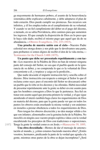 206 El Evangelismo
ga mayormente de hermanos pobres, el asunto de la benevolencia
sistemática debe explicarse cabalmente, y debe adoptarse el plan de
todo corazón. Dios puede cumplir sus promesas. Sus recursos son
infinitos, y él los emplea todos en el cumplimiento de su voluntad.
Y cuando ve un fiel cumplimiento del deber en el pago del diezmo,
a menudo, en su sabia Providencia, abre caminos para que aumenten
los ingresos. El que cumpla la disposición de Dios en lo poco que
le haya sido dado, recibrá el mismo pago que aquel que da de su
abundancia.—Obreros Evangélicos, 234, 235 (1915).
Una prueba de nuestra unión con el cielo—Nuestro Padre
celestial nos otorga dones y nos pide que le devolvamos una parte,
para probarnos si somos dignos de recibir el don de la vida eterna.—
Testimonies for the Church 3:408 (1875).
Un punto que debe ser presentado repetidamente y con tac-
to—Los maestros de la Palabra de Dios no han de retener ninguna
parte del consejo del Señor, no sea que el pueblo quede en la igno-
rancia de su deber, y no comprenda lo que es la voluntad de Dios
concerniente a él, y tropiece y caiga en la perdición...
Que nadie descuide el impartir instrucción fiel y sencilla sobre el
diezmo. Dése instrucción con respecto a entregar al Señor lo que él
reclama como suyo; pues el encomio del Señor no descansará sobre
un pueblo que le robe en los diezmos y las ofrendas. Habrá necesidad
de presentar repetidamente ante la gente su deber en este asunto para
que los hombres consagren a Dios lo que le pertenece. Sea fiel en
tratar este asunto aquel que presenta primero la verdad, y el que sigue
atendiendo el interés también haga claros los requerimientos de Dios
en materia del diezmo, para que la gente pueda ver que en todos los
puntos los obreros están enseñando la misma verdad y son unánimes
en instarlos a prestar obediencia a todos los requerimientos de Dios.
Pero tengan los obreros discreción y no den manjar sólido a los
que son infantes; alimentadlos con la genuina leche de la Palabra. No
mezcléis en ningún caso vuestro propio espíritu e ideas con la verdad
encubriendo los preceptos de Dios con tradiciones o suposiciones.
Tenga la gente la verdad como es en Jesús.—Manuscrito 39, 1895.
[187]
Una obra descuidada—Hemos de dar el mensaje de amones-
tación al mundo, y ¿cómo estamos haciendo nuestra obra? ¿Estáis
vosotros, hermanos, predicando la parte de la verdad que agrada a la
gente, mientras otras partes de la obra se dejan incompletas? ¿Será
 