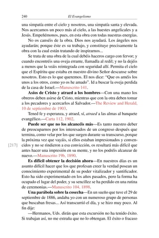 240 El Evangelismo
una simpatía entre el cielo y nosotros, una simpatía santa y elevada.
Nos acercamos un poco más al cielo, a las huestes angelicales y a
Jesús. Empeñémonos, pues, en esta obra con todas nuestras energías.
No os canséis de la obra. Dios nos ayudará. Los ángeles nos
ayudarán; porque éste es su trabajo, y constituye precisamente la
obra con la cual están tratando de inspirarnos...
Se trata de una obra de la cual debéis haceros cargo con fervor; y
cuando encontréis una oveja errante, llamadla al redil; y no la dejéis
a menos que la veáis reintegrada con seguridad allí. Permita el cielo
que el Espíritu que estaba en nuestro divino Señor descanse sobre
nosotros. Esto es lo que queremos. El nos dice: “Que os améis los
unos a los otros, como yo os he amado”. Id a buscar la oveja perdida
de la casa de Israel.—Manuscrito 141.
Asíos de Cristo y atraed a los hombres—Con una mano los
obreros deben asirse de Cristo, mientras que con la otra deben tomar
a los pecadores y acercarlos al Salvador.—The Review and Herald,
10 de septiembre de 1903.
Tened fe y esperanza, y atraed, sí, atraed a las almas al banquete
evangélico.—Carta 112, 1902.
Puede ser que no los alcancéis más—Es tanto nuestro deber
de preocuparnos por los interesados de un congreso después que
termina, como velar por los que surgen durante su transcurso, porque
la próxima vez que vayáis, si ellos estaban impresionados y conven-
cidos y no se rindieron a esa convicción, os resultará más difícil que
[217]
antes hacer una impresión en su mente, y no los podréis alcanzar de
nuevo.—Manuscrito 19b, 1890.
Es difícil obtener la decisión ahora—En nuestros días es un
asunto difícil hacer que los que profesan creer la verdad posean un
conocimiento experimental de su poder vitalizador y santificador.
Esto ha sido experimentado en los años pasados, pero la forma ha
ocupado el lugar del poder, y su sencillez se ha perdido en una rutina
de ceremonias.—Manuscrito 104, 1898.
Una parábola sobre la cosecha—En un sueño que tuve el 29 de
septiembre de 1886, andaba yo con un numeroso grupo de personas
que buscaban fresas... Así transcurrió el día, y se hizo muy poco. Al
fin dije:
—Hermanos, Uds. dirán que esta excursión no ha tenido éxito.
Si trabajan así, no me extraña que no lo obtengan. El éxito o fracaso
 