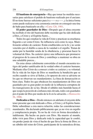 258 El Evangelismo
El bautismo de emergencia—Hay que tomar las medidas nece-
sarias para satisfacer el pedido de bautismo realizado por el anciano.
El no tiene fuerzas suficientes para ir a ----- o a -----, y la única forma
como puede realizarse esta ceremonia consiste en conseguir una tina
de baño para bautizarlo en ella.—Carta 126, 1901.
El poder guardador de Dios—Después que el alma creyente
ha recibido el rito del bautismo debe recordar que ha sido dedicada
a Dios, a Cristo y al Espíritu Santo...
Todos los que estudian la vida de Cristo y practican su enseñanza
llegarán a ser como Cristo. Su influencia será como la suya. Mani-
festarán solidez de carácter. Están establecidos en la fe y no serán
vencidos por el diablo a causa de la vanidad o el orgullo. Tratan de
andar por la humilde senda de la obediencia, y procuran hacer la
voluntad de Dios. Su carácter ejerce una influencia que promueve
el progreso de la causa de Dios y contribuye a mantener su obra en
una saludable pureza...
En estas almas cabalmente convertidas el mundo encuentra tes-
tigos del poder santificador de la verdad sobre el carácter humano.
Mediante ellas Cristo da a conocer a todos su carácter y su voluntad.
En la vida de los hijos de Dios se manifiesta la bendición que se
recibe cuando se sirve al Señor, y lo opuesto de esto se advierte en
los que no observan sus mandamientos. La línea de demarcación es
bien clara. Todos los que obedecen los mandamientos de Dios son
guardados por su gran poder en medio de la influencia corruptora de
los transgresores de su ley. Desde el súbdito más humilde hasta el
que ocupa la posición de confianza más elevada, todos son guardados
por el poder de Dios por medio de la fe en la salvación.—Manuscrito
56, 1900.
Dedicados a Dios—Desde entonces en adelante el creyente debe
tener presente que está dedicado a Dios, a Cristo y al Espíritu Santo.
Debe subordinar a esta nueva relación, todas las consideraciones
mundanales. Ha declarado públicamente que ya no vive en orgullo
[233]
y complacencia propia. Ya no ha de vivir en forma descuidada e
indiferente. Ha hecho un pacto con Dios. Ha muerto al mundo,
debe vivir para Dios y dedicarle toda la capacidad que le confió,
sin perder jamás de vista el hecho de que lleva la firma de Dios; es
un súbdito del reino de Cristo, participante de la naturaleza divina.
 
