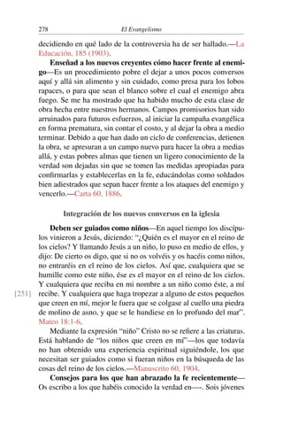 278 El Evangelismo
decidiendo en qué lado de la controversia ha de ser hallado.—La
Educación, 185 (1903).
Enseñad a los nuevos creyentes cómo hacer frente al enemi-
go—Es un procedimiento pobre el dejar a unos pocos conversos
aquí y allá sin alimento y sin cuidado, como presa para los lobos
rapaces, o para que sean el blanco sobre el cual el enemigo abra
fuego. Se me ha mostrado que ha habido mucho de esta clase de
obra hecha entre nuestros hermanos. Campos promisorios han sido
arruinados para futuros esfuerzos, al iniciar la campaña evangélica
en forma prematura, sin contar el costo, y al dejar la obra a medio
terminar. Debido a que han dado un ciclo de conferencias, detienen
la obra, se apresuran a un campo nuevo para hacer la obra a medias
allá, y estas pobres almas que tienen un ligero conocimiento de la
verdad son dejadas sin que se tomen las medidas apropiadas para
confirmarlas y establecerlas en la fe, educándolas como soldados
bien adiestrados que sepan hacer frente a los ataques del enemigo y
vencerlo.—Carta 60, 1886.
Integración de los nuevos conversos en la iglesia
Deben ser guiados como niños—En aquel tiempo los discípu-
los vinieron a Jesús, diciendo: “¿Quién es el mayor en el reino de
los cielos? Y llamando Jesús a un niño, lo puso en medio de ellos, y
dijo: De cierto os digo, que si no os volvéis y os hacéis como niños,
no entraréis en el reino de los cielos. Así que, cualquiera que se
humille como este niño, ése es el mayor en el reino de los cielos.
Y cualquiera que reciba en mi nombre a un niño como éste, a mí
recibe. Y cualquiera que haga tropezar a alguno de estos pequeños
[251]
que creen en mí, mejor le fuera que se colgase al cuello una piedra
de molino de asno, y que se le hundiese en lo profundo del mar”.
Mateo 18:1-6.
Mediante la expresión “niño” Cristo no se refiere a las criaturas.
Está hablando de “los niños que creen en mí”—los que todavía
no han obtenido una experiencia espiritual siguiéndole, los que
necesitan ser guiados como si fueran niños en la búsqueda de las
cosas del reino de los cielos.—Manuscrito 60, 1904.
Consejos para los que han abrazado la fe recientemente—
Os escribo a los que habéis conocido la verdad en—-. Sois jóvenes
 