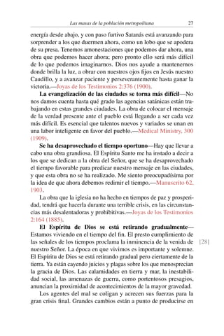 Las masas de la población metropolitana 27
energía desde abajo, y con paso furtivo Satanás está avanzando para
sorprender a los que duermen ahora, como un lobo que se apodera
de su presa. Tenemos amonestaciones que podemos dar ahora, una
obra que podemos hacer ahora; pero pronto ello será más difícil
de lo que podemos imaginarnos. Dios nos ayude a mantenernos
donde brilla la luz, a obrar con nuestros ojos fijos en Jesús nuestro
Caudillo, y a avanzar paciente y perseverantemente hasta ganar la
victoria.—Joyas de los Testimonios 2:376 (1900).
La evangelización de las ciudades se torna más difícil—No
nos damos cuenta hasta qué grado las agencias satánicas están tra-
bajando en estas grandes ciudades. La obra de colocar el mensaje
de la verdad presente ante el pueblo está llegando a ser cada vez
más difícil. Es esencial que talentos nuevos y variados se unan en
una labor inteligente en favor del pueblo.—Medical Ministry, 300
(1909).
Se ha desaprovechado el tiempo oportuno—Hay que llevar a
cabo una obra grandiosa. El Espíritu Santo me ha instado a decir a
los que se dedican a la obra del Señor, que se ha desaprovechado
el tiempo favorable para predicar nuestro mensaje en las ciudades,
y que esta obra no se ha realizado. Me siento preocupadísima por
la idea de que ahora debemos redimir el tiempo.—Manuscrito 62,
1903.
La obra que la iglesia no ha hecho en tiempos de paz y prosperi-
dad, tendrá que hacerla durante una terrible crisis, en las circunstan-
cias más desalentadoras y prohibitivas.—Joyas de los Testimonios
2:164 (1885).
El Espíritu de Dios se está retirando gradualmente—
Estamos viviendo en el tiempo del fin. El presto cumplimiento de
las señales de los tiempos proclama la inminencia de la venida de [28]
nuestro Señor. La época en que vivimos es importante y solemne.
El Espíritu de Dios se está retirando gradual pero ciertamente de la
tierra. Ya están cayendo juicios y plagas sobre los que menosprecian
la gracia de Dios. Las calamidades en tierra y mar, la inestabili-
dad social, las amenazas de guerra, como portentosos presagios,
anuncian la proximidad de acontecimientos de la mayor gravedad.
Los agentes del mal se coligan y acrecen sus fuerzas para la
gran crisis final. Grandes cambios están a punto de producirse en
 