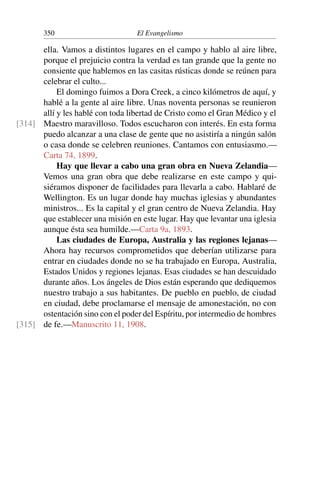 350 El Evangelismo
ella. Vamos a distintos lugares en el campo y hablo al aire libre,
porque el prejuicio contra la verdad es tan grande que la gente no
consiente que hablemos en las casitas rústicas donde se reúnen para
celebrar el culto...
El domingo fuimos a Dora Creek, a cinco kilómetros de aquí, y
hablé a la gente al aire libre. Unas noventa personas se reunieron
allí y les hablé con toda libertad de Cristo como el Gran Médico y el
Maestro maravilloso. Todos escucharon con interés. En esta forma
[314]
puedo alcanzar a una clase de gente que no asistiría a ningún salón
o casa donde se celebren reuniones. Cantamos con entusiasmo.—
Carta 74, 1899.
Hay que llevar a cabo una gran obra en Nueva Zelandia—
Vemos una gran obra que debe realizarse en este campo y qui-
siéramos disponer de facilidades para llevarla a cabo. Hablaré de
Wellington. Es un lugar donde hay muchas iglesias y abundantes
ministros... Es la capital y el gran centro de Nueva Zelandia. Hay
que establecer una misión en este lugar. Hay que levantar una iglesia
aunque ésta sea humilde.—Carta 9a, 1893.
Las ciudades de Europa, Australia y las regiones lejanas—
Ahora hay recursos comprometidos que deberían utilizarse para
entrar en ciudades donde no se ha trabajado en Europa, Australia,
Estados Unidos y regiones lejanas. Esas ciudades se han descuidado
durante años. Los ángeles de Dios están esperando que dediquemos
nuestro trabajo a sus habitantes. De pueblo en pueblo, de ciudad
en ciudad, debe proclamarse el mensaje de amonestación, no con
ostentación sino con el poder del Espíritu, por intermedio de hombres
de fe.—Manuscrito 11, 1908.
[315]
 