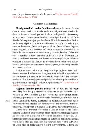 356 El Evangelismo
concede gracia en respuesta a la demanda.—The Review and Herald,
29 de diciembre de 1904.
Ganemos a las familias
Orad y estudiad con las familias—Mientras la mente de mu-
chas personas está conmovida por la verdad y convencida de ella,
debe cultivarse el interés por medio de un trabajo sabio, fervoroso y
perseverante... Se necesitan hombres que salgan imbuidos del Espí-
ritu de Cristo y trabajen por las almas. El ministro no debe limitar
sus labores al púlpito, ni debe establecerse en algún cómodo hogar,
entre los hermanos. Debe velar por las almas. Debe visitar a la gente
en sus hogares, y por medio de esfuerzos personales tratar de impre-
sionar la verdad sobre los corazones y las conciencias. Debe orar
con las familias y tener estudios bíblicos con ellas. Mientras con
tacto y sabiduría presenta con fuerza a sus semejantes su deber de
obedecer la Palabra de Dios, su relación diaria con ellos revelará que
todo lo que hay en su carácter es bueno y puro, excelente y amable,
bondadoso y cortés.
En los mensajes del primero y segundo ángeles, la obra fue hecha
de esta manera. Los hombres y mujeres eran inducidos a escudriñar
las Escrituras, y llamaban la atención de los demás a las verdades
reveladas. Fue el trabajo personal por los individuos y las familias lo
que dio a estos mensajes su éxito sorprendente.—The Review and
Herald, 27 de enero de 1885.
Algunas familias pueden alcanzarse tan sólo en sus hoga-
res—Hay familias que nunca serán alcanzadas por la verdad de la
Palabra de Dios a menos que los siervos del Señor entren en sus
hogares, y por medio de un ministerio fervoroso, santificado por el
apoyo del Espíritu Santo, quebranten las barreras. Cuando las perso-
[320]
nas ven que estos obreros son mensajeros de misericordia, ministros
de gracia, se disponen a escuchar las palabras habladas por ellos...
Cuando un obrero tal ofrece orar a Dios en el seno de la familia
que está visitando, los corazones de los miembros son tocados como
no lo serían por la oración ofrecida en una reunión pública. Los
ángeles de Dios entran en el círculo de la familia juntamente con él,
y la mente de los que escuchan es preparada para recibir la Palabra
de Dios; pues si el mensajero es humilde y contrito, si tiene una
 