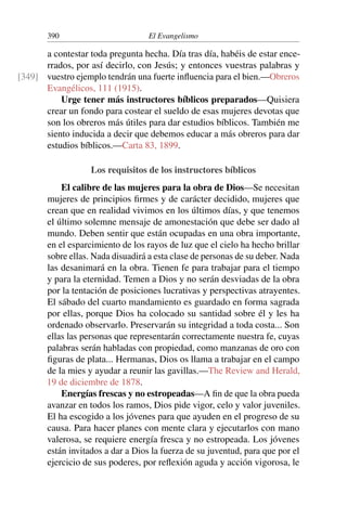 390 El Evangelismo
a contestar toda pregunta hecha. Día tras día, habéis de estar ence-
rrados, por así decirlo, con Jesús; y entonces vuestras palabras y
vuestro ejemplo tendrán una fuerte influencia para el bien.—Obreros
[349]
Evangélicos, 111 (1915).
Urge tener más instructores bíblicos preparados—Quisiera
crear un fondo para costear el sueldo de esas mujeres devotas que
son los obreros más útiles para dar estudios bíblicos. También me
siento inducida a decir que debemos educar a más obreros para dar
estudios bíblicos.—Carta 83, 1899.
Los requisitos de los instructores bíblicos
El calibre de las mujeres para la obra de Dios—Se necesitan
mujeres de principios firmes y de carácter decidido, mujeres que
crean que en realidad vivimos en los últimos días, y que tenemos
el último solemne mensaje de amonestación que debe ser dado al
mundo. Deben sentir que están ocupadas en una obra importante,
en el esparcimiento de los rayos de luz que el cielo ha hecho brillar
sobre ellas. Nada disuadirá a esta clase de personas de su deber. Nada
las desanimará en la obra. Tienen fe para trabajar para el tiempo
y para la eternidad. Temen a Dios y no serán desviadas de la obra
por la tentación de posiciones lucrativas y perspectivas atrayentes.
El sábado del cuarto mandamiento es guardado en forma sagrada
por ellas, porque Dios ha colocado su santidad sobre él y les ha
ordenado observarlo. Preservarán su integridad a toda costa... Son
ellas las personas que representarán correctamente nuestra fe, cuyas
palabras serán habladas con propiedad, como manzanas de oro con
figuras de plata... Hermanas, Dios os llama a trabajar en el campo
de la mies y ayudar a reunir las gavillas.—The Review and Herald,
19 de diciembre de 1878.
Energías frescas y no estropeadas—A fin de que la obra pueda
avanzar en todos los ramos, Dios pide vigor, celo y valor juveniles.
El ha escogido a los jóvenes para que ayuden en el progreso de su
causa. Para hacer planes con mente clara y ejecutarlos con mano
valerosa, se requiere energía fresca y no estropeada. Los jóvenes
están invitados a dar a Dios la fuerza de su juventud, para que por el
ejercicio de sus poderes, por reflexión aguda y acción vigorosa, le
 
