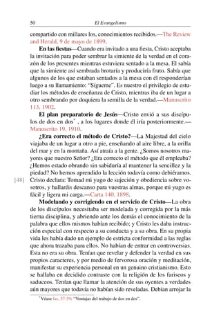 50 El Evangelismo
compartido con millares los, conocimientos recibidos.—The Review
and Herald, 9 de mayo de 1899.
En las fiestas—Cuando era invitado a una fiesta, Cristo aceptaba
la invitación para poder sembrar la simiente de la verdad en el cora-
zón de los presentes mientras estuviera sentado a la mesa. El sabía
que la simiente así sembrada brotaría y produciría fruto. Sabía que
algunos de los que estaban sentados a la mesa con él responderían
luego a su llamamiento: “Sígueme”. Es nuestro el privilegio de estu-
diar los métodos de enseñanza de Cristo, mientras iba de un lugar a
otro sembrando por doquiera la semilla de la verdad.—Manuscrito
113, 1902.
El plan preparatorio de Jesús—Cristo envió a sus discípu-
los de dos en dos*
, a los lugares donde él iría posteriormente.—
Manuscrito 19, 1910.
¿Era correcto el método de Cristo?—La Majestad del cielo
viajaba de un lugar a otro a pie, enseñando al aire libre, a la orilla
del mar y en la montaña. Así atraía a la gente. ¿Somos nosotros ma-
yores que nuestro Señor? ¿Era correcto el método que él empleaba?
¿Hemos estado obrando sin sabiduría al mantener la sencillez y la
piedad? No hemos aprendido la lección todavía como debiéramos.
Cristo declara: Tomad mi yugo de sujeción y obediencia sobre vo-
[48]
sotros, y hallaréis descanso para vuestras almas, porque mi yugo es
fácil y ligera mi carga.—Carta 140, 1898.
Modelando y corrigiendo en el servicio de Cristo—La obra
de los discípulos necesitaba ser modelada y corregida por la más
tierna disciplina, y abriendo ante los demás el conocimiento de la
palabra que ellos mismos habían recibido; y Cristo les daba instruc-
ción especial con respecto a su conducta y a su obra. En su propia
vida les había dado un ejemplo de estricta conformidad a las reglas
que ahora trazaba para ellos. No habían de entrar en controversias.
Esta no era su obra. Tenían que revelar y defender la verdad en sus
propios caracteres, y por medio de fervorosa oración y meditación,
manifestar su experiencia personal en un genuino cristianismo. Esto
se hallaba en decidido contraste con la religión de los fariseos y
saduceos. Tenían que llamar la atención de sus oyentes a verdades
aún mayores que todavía no habían sido reveladas. Debían arrojar la
*Véase las, 57-59: “Ventajas del trabajo de dos en dos”.
 