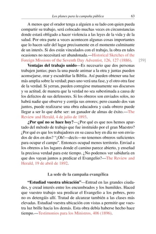Los planes para la campaña pública 63
A menos que el orador tenga a alguien a su lado con quien pueda
compartir su trabajo, será colocado muchas veces en circunstancias
donde estará obligado a hacer violencia a las leyes de la vida y de la
salud. Por otra parte a veces acontecen algunas cosas importantes
que lo hacen salir del lugar precisamente en el momento culminante
de un interés. Si dos están vinculados con el trabajo, la obra en tales
ocasiones no necesitará ser abandonada.—Historical Sketches of the
Foreign Missions of the Seventh Day Adventist, 126, 127 (1886). [59]
Ventajas del trabajo unido—Es necesario que dos personas
trabajen juntas; pues la una puede animar a la otra y juntas pueden
aconsejarse, orar y escudriñar la Biblia. Así pueden obtener una luz
más amplia sobre la verdad; pues uno verá una fase, y el otro otra fase
de la verdad. Si yerran, pueden corregirse mutuamente sus discursos
y su actitud, de manera que la verdad no sea subestimada a causa de
los defectos de sus defensores. Si los obreros son enviados solos, no
habrá nadie que observe y corrija sus errores; pero cuando dos van
juntos, puede realizarse una obra educadora y cada obrero puede
llegar a ser lo que debe ser: un ganador de almas de éxito.—The
Review and Herald, 4 de julio de 1893.
¿Por qué no se hace hoy?—¿Por qué es que nos hemos apar-
tado del método de trabajo que fue instituido por el gran Maestro?
¿Por qué es que los trabajadores en su causa hoy en día no son envia-
dos de dos en dos? “¡Oh!—decís—no tenemos obreros suficientes
para ocupar el campo”. Entonces ocupad menos territorio. Enviad a
los obreros a los lugares donde el camino parece abierto, y enseñad
la preciosa verdad para este tiempo. ¿No podemos ver sabiduría en
que dos vayan juntos a predicar el Evangelio?—The Review and
Herald, 19 de abril de 1892.
La sede de la campaña evangélica
“Estudiad vuestra ubicación”—Entrad en las grandes ciuda-
des, y cread interés entre los encumbrados y los humildes. Haced
que vuestro trabajo sea predicar el Evangelio a los pobres, pero
no os detengáis allí. Tratad de alcanzar también a las clases más
elevadas. Estudiad vuestra ubicación con vistas a permitir que vues-
tra luz brille hacia los demás. Esta obra debía haberse hecho hace
tiempo.—Testimonios para los Ministros, 406 (1896).
 