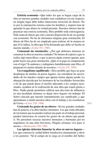 Los planes para la campaña pública 73
Estricta economía—Que todos los que se hagan cargo de la
obra en nuestras grandes ciudades sean cuidadosos en este respecto:
en ningún lugar debe haber innecesaria inversión de dinero. No
es por la ostentación externa como los hombres y mujeres han de
aprender lo que abarca la verdad presente. Nuestros obreros han de
practicar una estricta economía. Dios prohíbe toda extravagancia.
Toda suma de dinero que esté a nuestra disposición ha de ser gastada
con economía. No ha de efectuarse ninguna gran ostentación. El
dinero de Dios ha de ser empleado para realizar, de la manera en
que él lo indica, la obra que él ha declarado que debe ser hecha en
nuestro mundo.—Carta 107, 1905.
Comenzad sin ostentación—¿Por qué debemos demorar en
comenzar la obra en nuestras ciudades? No hemos de esperar a que se
realice algo maravilloso, o que se provea algún costoso aparato, para
poder hacer una gran ostentación. ¿Qué es la paja en comparación
con el trigo? Si andamos y trabajamos humildemente ante Dios, él
preparará el camino delante de nosotros.—Carta 335, 1904.
Un evangelismo equilibrado—Dios prohibe que haya un gran
despliegue de medios en pocos lugares, sin considerar las necesi-
dades de los muchos campos que apenas tienen alguna ayuda. La
abnegación ejercida por los hermanos de las localidades favorecidas
a fin de que pueda darse el auxilio adecuado a los campos nece-
sitados, ayudará en la realización de una obra que traerá gloria a
Dios. Nadie puede permitirse edificar una alta torre de influencia
en una localidad, mientras se dejan otros lugares sin trabajar. El
Señor conceda que nuestro entendimiento sea santificado, y que
aprendamos a medir nuestras ideas con el trabajo y las enseñanzas
de Cristo.—Carta 320, 1908. [68]
Costeando los gastos de un obrero—En las grandes ciudades
han de ponerse a la obra muchos elementos. Los que están ubicados
de tal manera que no pueden realizar una parte en el trabajo personal,
pueden interesarse en costear los gastos de un obrero que puede
ir. No presenten excusas nuestros hermanos y hermanas por no
empeñarse en una obra fervorosa. Ningún cristiano vive para sí
mismo.—Manuscrito 128, 1901.
Las iglesias deberían financiar la obra en nuevos lugares—
Los que conocen la verdad deben fortalecerse mutuamente y decir
a los pastores: “Id al campo de la siega en el nombre del Señor,
 