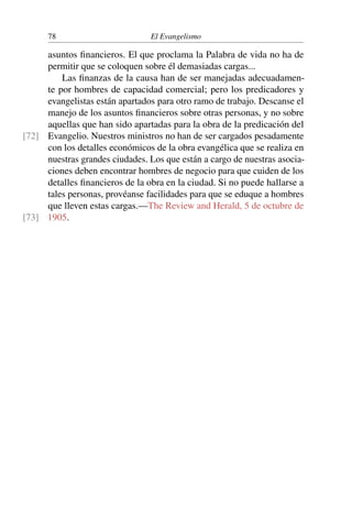 78 El Evangelismo
asuntos financieros. El que proclama la Palabra de vida no ha de
permitir que se coloquen sobre él demasiadas cargas...
Las finanzas de la causa han de ser manejadas adecuadamen-
te por hombres de capacidad comercial; pero los predicadores y
evangelistas están apartados para otro ramo de trabajo. Descanse el
manejo de los asuntos financieros sobre otras personas, y no sobre
aquellas que han sido apartadas para la obra de la predicación del
Evangelio. Nuestros ministros no han de ser cargados pesadamente
[72]
con los detalles económicos de la obra evangélica que se realiza en
nuestras grandes ciudades. Los que están a cargo de nuestras asocia-
ciones deben encontrar hombres de negocio para que cuiden de los
detalles financieros de la obra en la ciudad. Si no puede hallarse a
tales personas, provéanse facilidades para que se eduque a hombres
que lleven estas cargas.—The Review and Herald, 5 de octubre de
1905.
[73]
 