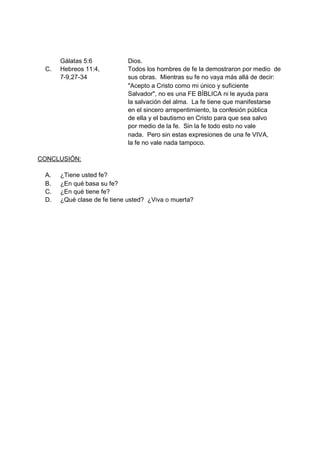 Gálatas 5:6           Dios.
 C.   Hebreos 11:4,         Todos los hombres de fe la demostraron por medio de
      7-9,27-34             sus obras. Mientras su fe no vaya más allá de decir:
                            "Acepto a Cristo como mi único y suficiente
                            Salvador", no es una FE BÍBLICA ni le ayuda para
                            la salvación del alma. La fe tiene que manifestarse
                            en el sincero arrepentimiento, la confesión pública
                            de ella y el bautismo en Cristo para que sea salvo
                            por medio de la fe. Sin la fe todo esto no vale
                            nada. Pero sin estas expresiones de una fe VIVA,
                            la fe no vale nada tampoco.

CONCLUSIÓN:

 A.   ¿Tiene usted fe?
 B.   ¿En qué basa su fe?
 C.   ¿En qué tiene fe?
 D.   ¿Qué clase de fe tiene usted? ¿Viva o muerta?
 