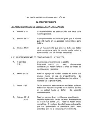 EL EVANGELISMO PERSONAL: LECCIÓN #6

                              EL ARREPENTIMIENTO

I. EL ARREPENTIMIENTO ES ESENCIAL PARA LA SALVACIÓN.

  A.   Hechos 3:19             El arrepentimiento es esencial para que Dios borre
                               nuestros pecados.

  B.   Hechos 11:18            El arrepentimiento es necesario para que el hombre
                               que está muerto en sus pecados reciba vida de parte
                               de Dios.

  C.   Hechos 17:30            Es un mandamiento que Dios ha dado para todos.
                               Nadie en ninguna parte del mundo puede recibir la
                               aprobación de Dios sin haberse arrepentido.

II. EL ARREPENTIMIENTO ES PRODUCIDO POR LA TRISTEZA.

  A.   II Corintios            El verdadero arrepentimiento es posible
       7:9-11                  únicamente cuando uno           está    sinceramente
                               contristado por haber ofendido a Dios por medio de
                               sus iniquidades y pecados.

  B.   Mateo 27:3-5            Judas es ejemplo de la falsa tristeza del mundo que
                               produce muerte en vez de arrepentimiento.           Se
                               entristeció por miedo, no por haber ofendido a Dios. El
                               resultado fue su propia muerte.

  C.   Lucas 22:62             Pedro, en cambio, demuestra una verdadera y sincera
                               tristeza que resultó enseguida en un cambio drástico
                               en su actitud hacia el Señor.          Se arrepintió
                               verdaderamente.

  D.   Salmos 51:1-4           David es ejemplo de un individuo que se entristeció
              51:17            según Dios por causa de sus pecados. Reconoció que
                               su pecado fue contra Dios. Pecar es hacer afrenta
                               contra Dios. El resultado de esta tristeza, este espíritu
                               que fue quebrantado al considerar cómo había
                               ofendido a Dios fue el verdadero arrepentimiento.
 