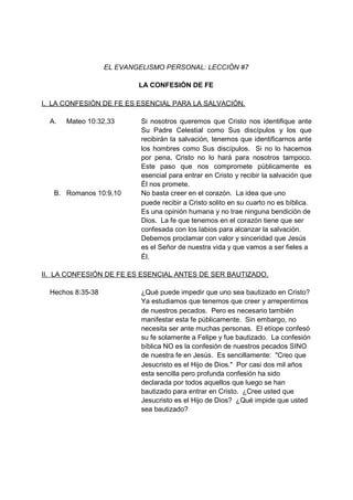 EL EVANGELISMO PERSONAL: LECCIÓN #7

                           LA CONFESIÓN DE FE

I. LA CONFESIÓN DE FE ES ESENCIAL PARA LA SALVACIÓN.

  A.   Mateo 10:32,33       Si nosotros queremos que Cristo nos identifique ante
                            Su Padre Celestial como Sus discípulos y los que
                            recibirán la salvación, tenemos que identificarnos ante
                            los hombres como Sus discípulos. Si no lo hacemos
                            por pena, Cristo no lo hará para nosotros tampoco.
                            Este paso que nos compromete públicamente es
                            esencial para entrar en Cristo y recibir la salvación que
                            Él nos promete.
   B. Romanos 10:9,10       No basta creer en el corazón. La idea que uno
                            puede recibir a Cristo solito en su cuarto no es bíblica.
                            Es una opinión humana y no trae ninguna bendición de
                            Dios. La fe que tenemos en el corazón tiene que ser
                            confesada con los labios para alcanzar la salvación.
                            Debemos proclamar con valor y sinceridad que Jesús
                            es el Señor de nuestra vida y que vamos a ser fieles a
                            Él.

II. LA CONFESIÓN DE FE ES ESENCIAL ANTES DE SER BAUTIZADO.

  Hechos 8:35-38            ¿Qué puede impedir que uno sea bautizado en Cristo?
                            Ya estudiamos que tenemos que creer y arrepentirnos
                            de nuestros pecados. Pero es necesario también
                            manifestar esta fe públicamente. Sin embargo, no
                            necesita ser ante muchas personas. El etíope confesó
                            su fe solamente a Felipe y fue bautizado. La confesión
                            bíblica NO es la confesión de nuestros pecados SINO
                            de nuestra fe en Jesús. Es sencillamente: "Creo que
                            Jesucristo es el Hijo de Dios." Por casi dos mil años
                            esta sencilla pero profunda confesión ha sido
                            declarada por todos aquellos que luego se han
                            bautizado para entrar en Cristo. ¿Cree usted que
                            Jesucristo es el Hijo de Dios? ¿Qué impide que usted
                            sea bautizado?
 