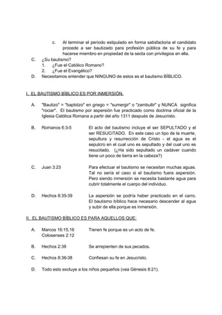 c.   Al terminar el período estipulado en forma satisfactoria el candidato
                 procede a ser bautizado para profesión pública de su fe y para
                 hacerse miembro en propiedad de la secta con privilegios en ella.
  C.   ¿Su bautismo?
       1.   ¿Fue el Católico Romano?
       2.   ¿Fue el Evangélico?
  D.   Necesitamos entender que NINGUNO de estos es el bautismo BÍBLICO.


I. EL BAUTISMO BÍBLICO ES POR INMERSIÓN.

  A.   "Bautizo" = "baptidzo" en griego = "sumergir" o "zambullir" y NUNCA significa
       "rociar". El bautismo por aspersión fue practicado como doctrina oficial de la
       Iglesia Católica Romana a partir del año 1311 después de Jesucristo.

  B.   Romanos 6:3-5           El acto del bautismo incluye el ser SEPULTADO y el
                               ser RESUCITADO. En este caso un tipo de la muerte,
                               sepultura y resurrección de Cristo - el agua es el
                               sepulcro en el cual uno es sepultado y del cual uno es
                               resucitado. (¿Ha sido sepultado un cadáver cuando
                               tiene un poco de tierra en la cabeza?)

  C.   Juan 3:23               Para efectuar el bautismo se necesitan muchas aguas.
                               Tal no sería el caso si el bautismo fuera aspersión.
                               Pero siendo inmersión se necesita bastante agua para
                               cubrir totalmente el cuerpo del individuo.

  D.   Hechos 8:35-39          La aspersión se podría haber practicado en el carro.
                               El bautismo bíblico hace necesario descender al agua
                               y subir de ella porque es inmersión.

II. EL BAUTISMO BÍBLICO ES PARA AQUELLOS QUE:

  A.   Marcos 16:15,16         Tienen fe porque es un acto de fe.
       Colosenses 2:12

  B.   Hechos 2:38             Se arrepienten de sus pecados.

  C.   Hechos 8:36-38          Confiesan su fe en Jesucristo.

  D.   Todo esto excluye a los niños pequeños (vea Génesis 8:21).
 