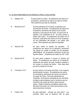 III. EL BAUTISMO BÍBLICO ES ESENCIAL PARA LA SALVACIÓN.

  A.   Gálatas 3:27        Es para entrar en Cristo. Si pudiéramos ser salvos sin
                           el bautismo, podríamos ser salvos sin estar en Cristo.
                           Pero sabemos que esto es imposible.

  B.   Romanos 6:2-7         Es para participar en la muerte, la sepultura y la
                             resurrección de Cristo. Si pudiéramos ser salvos sin
                             el bautismo, podríamos ser salvos sin la muerte,
                             sepultura y resurrección de Cristo. Es para morir al
                             pecado y ser justificado se él. Es para renacer y
                             recibir vida nueva. Si pudiéramos ser salvos sin el
                             bautismo, podríamos ser salvos sin morir al pecado,
                             sin ser justificados del pecado y sin recibir vida
                             nueva. Pero sabemos que esto es imposible.

  C.   Hechos 2:38           Es para recibir el perdón de pecados.           Si
                             pudiéramos ser salvos sin el bautismo, podríamos
                             ser salvos sin recibir el perdón de los pecados.
                             ¡IMPOSIBLE! En el bautismo recibimos "el don del
                             Espíritu Santo". ¿Podremos ser salvos sin El? ¡NO!

  D.   Hechos 22:16          Es para lavar nuestros e invocar el nombre del
                             Señor. Si pudiéramos ser salvos sin el bautismo,
                             podríamos ser salvos sin lavar nuestros pecados y
                             sin invocar el nombre del Señor. Pero está claro
                             que tal no puede ser el caso.

  E.   I Corintios 12:13     Es para entrar en el cuerpo de Cristo, no en ninguna
                             denominación humana. Si pudiéramos ser salvos
                             sin el bautismo, podríamos ser salvos sin entrar en
                             el cuerpo de Cristo. Pero esto claramente es
                             imposible. No tenemos necesidad de ser miembros
                             de alguna secta religiosa, pero sí tenemos que ser
                             miembros del cuerpo de Cristo Jesús para ser
                             salvos. Según la práctica evangélica resulta más
                             fácil tener comunión con Cristo que tenerla con las
                             denominaciones humanas.

  F.   I Pedro 3:21          Es para salvación. ¿Puede ser más claro? Los
                             hombres dicen que el bautismo NO es para
 