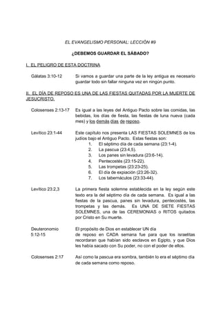 EL EVANGELISMO PERSONAL: LECCIÓN #9

                       ¿DEBEMOS GUARDAR EL SÁBADO?

I. EL PELIGRO DE ESTA DOCTRINA

  Gálatas 3:10-12        Si vamos a guardar una parte de la ley antigua es necesario
                         guardar todo sin fallar ninguna vez en ningún punto.

II. EL DÍA DE REPOSO ES UNA DE LAS FIESTAS QUITADAS POR LA MUERTE DE
JESUCRISTO.

  Colosenses 2:13-17     Es igual a las leyes del Antiguo Pacto sobre las comidas, las
                         bebidas, los días de fiesta, las fiestas de luna nueva (cada
                         mes) y los demás días de reposo.

  Levítico 23:1-44       Este capítulo nos presenta LAS FIESTAS SOLEMNES de los
                         judíos bajo el Antiguo Pacto. Estas fiestas son:
                                1.    El séptimo día de cada semana (23:1-4).
                                2.    La pascua (23:4,5).
                                3.    Los panes sin levadura (23:6-14).
                                4.    Pentecostés (23:15-22).
                                5.    Las trompetas (23:23-25).
                                6.    El día de expiación (23:26-32).
                                7.    Los tabernáculos (23:33-44).

  Levítico 23:2,3        La primera fiesta solemne establecida en la ley según este
                         texto era la del séptimo día de cada semana. Es igual a las
                         fiestas de la pascua, panes sin levadura, pentecostés, las
                         trompetas y las demás. Es UNA DE SIETE FIESTAS
                         SOLEMNES, una de las CEREMONIAS o RITOS quitados
                         por Cristo en Su muerte.

 Deuteronomio            El propósito de Dios en establecer UN día
 5:12-15                 de reposo en CADA semana fue para que los israelitas
                         recordaran que habían sido esclavos en Egipto, y que Dios
                         les había sacado con Su poder, no con el poder de ellos.

  Colosenses 2:17        Así como la pascua era sombra, también lo era el séptimo día
                         de cada semana como reposo.
 
